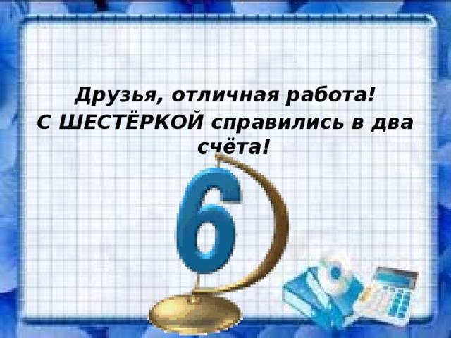 Друзья, отличная работа! С ШЕСТЁРКОЙ справились в два счёта! 