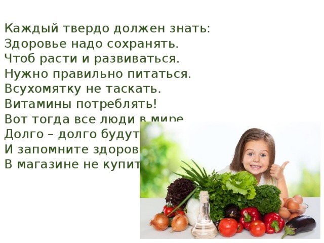 Каждый твердо должен знать: Здоровье надо сохранять. Чтоб расти и развиваться. Нужно правильно питаться. Всухомятку не таскать. Витамины потреблять! Вот тогда все люди в мире Долго – долго будут жить. И запомните здоровье В магазине не купить. 