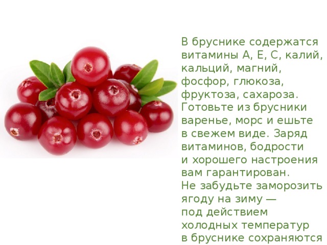 В бруснике содержатся витамины А, Е, С, калий, кальций, магний, фосфор, глюкоза, фруктоза, сахароза. Готовьте из брусники варенье, морс и ешьте в свежем виде. Заряд витаминов, бодрости и хорошего настроения вам гарантирован. Не забудьте заморозить ягоду на зиму — под действием холодных температур в бруснике сохраняются все важные вещества. 