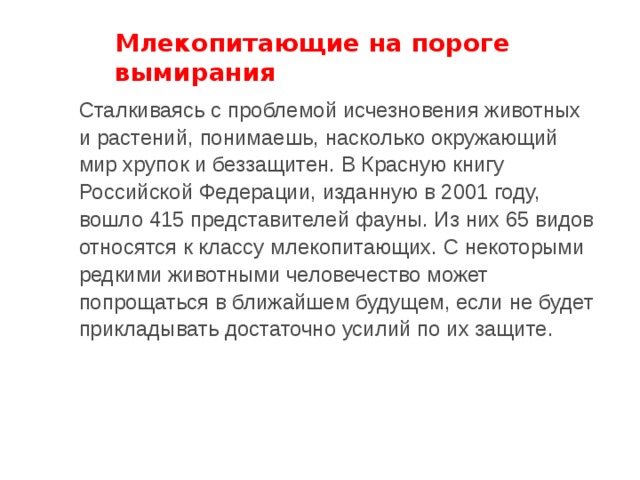 Млекопитающие на пороге вымирания Сталкиваясь с проблемой исчезновения животных и растений, понимаешь, насколько окружающий мир хрупок и беззащитен. В Красную книгу Российской Федерации, изданную в 2001 году, вошло 415 представителей фауны. Из них 65 видов относятся к классу млекопитающих. С некоторыми редкими животными человечество может попрощаться в ближайшем будущем, если не будет прикладывать достаточно усилий по их защите. 