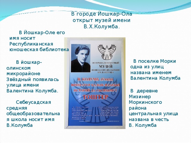 В городе Йошкар-Ола открыт музей имени В.Х.Колумба. В Йошкар-Оле его имя носит Республиканская юношеская библиотека  В поселке Морки одна из улиц названа именем Валентина Колумба В йошкар-олинском микрорайоне Звёздный появилась улица имени Валентина Колумба. Себеусадская средняя общеобразовательная школа носит имя В.Колумба  В деревне Мизинер Моркинского района центральная улица названа в честь В. Колумба 