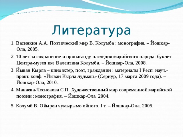 Литература 1. Васинкин А.А. Поэтический мир В. Колумба : монография. – Йошкар-Ола, 2005. 2. 10 лет за сохранение и пропаганду наследия марийского народа: буклет Центра-музея им. Валентина Колумба. – Йошкар-Ола, 2008. 3. Йыван Кырла – киноактер, поэт, гражданин : материалы I Респ. науч.-практ. конф. «Йыван Кырла лудмаш» (Сернур, 17 марта 2009 года). – Йошкар-Ола, 2010. 4. Манаева-Чеснокова С.П. Художественный мир современной марийской поэзии : монография. – Йошкар-Ола, 2004. 5. Колумб В. Ойырен чумырымо ойпого. I т. – Йошкар-Ола, 2005.   