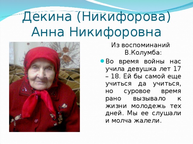 Декина (Никифорова) Анна Никифоровна Из воспоминаний В.Колумба: Во время войны нас учила девушка лет 17 – 18. Ей бы самой еще учиться да учиться, но суровое время рано вызывало к жизни молодежь тех дней. Мы ее слушали и молча жалели. 