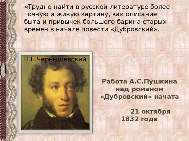 «Трудно найти в русской литературе более точную и живую картину, как описание быта и привычек большого барина старых времен в начале повести «Дубровский».  Н.Г.Чернышевский Работа А.С.Пушкина над романом «Дубровский» начата 21 октября 1832 года 