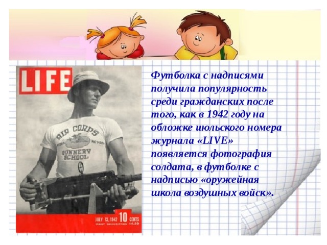 Футболка с надписями получила популярность среди гражданских после того, как в 1942 году на обложке июльского номера журнала «LIVE» появляется фотография солдата, в футболке с надписью «оружейная школа воздушных войск».     