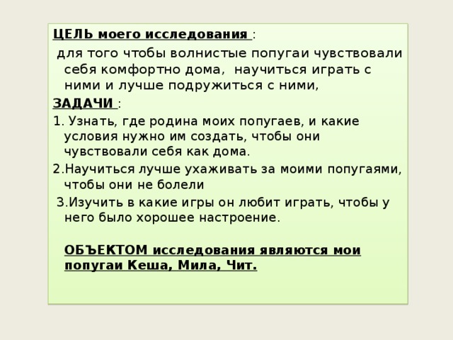 ЦЕЛЬ моего исследования  :  для того чтобы волнистые попугаи чувствовали себя комфортно дома, научиться играть с ними и лучше подружиться с ними, ЗАДАЧИ : 1. Узнать, где родина моих попугаев, и какие условия нужно им создать, чтобы они чувствовали себя как дома. 2.Научиться лучше ухаживать за моими попугаями, чтобы они не болели  3.Изучить в какие игры он любит играть, чтобы у него было хорошее настроение.  ОБЪЕКТОМ исследования являются мои попугаи Кеша, Мила, Чит.    