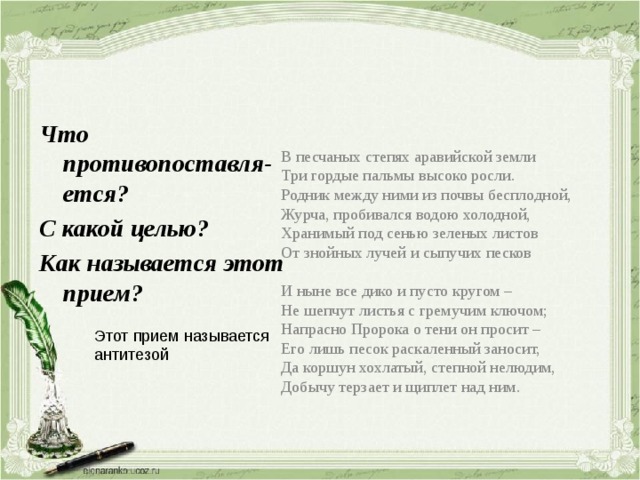 В песчаных степях аравийской земли Три гордые пальмы высоко росли. Родник между ними из почвы бесплодной, Журча, пробивался водою холодной, Хранимый под сенью зеленых листов От знойных лучей и сыпучих песков И ныне все дико и пусто кругом – Не шепчут листья с гремучим ключом; Напрасно Пророка о тени он просит – Его лишь песок раскаленный заносит, Да коршун хохлатый, степной нелюдим, Добычу терзает и щиплет над ним. Что противопоставля-ется? С какой целью? Как называется этот прием? Этот прием называется антитезой 