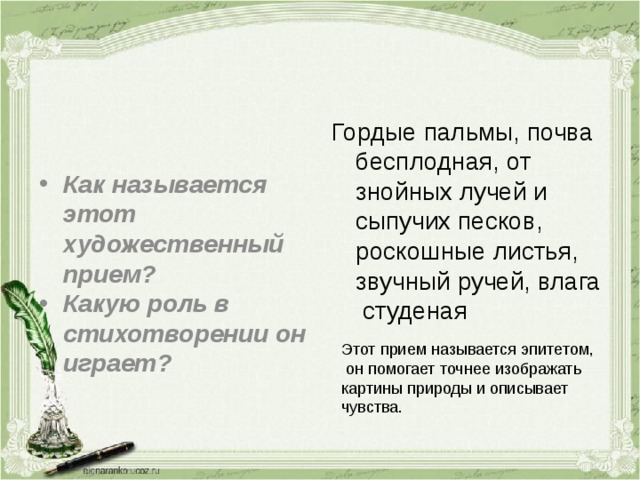 Гордые пальмы, почва бесплодная, от знойных лучей и сыпучих песков, роскошные листья, звучный ручей, влага студеная Как называется этот художественный прием? Какую роль в стихотворении он играет? Этот прием называется эпитетом,  он помогает точнее изображать картины природы и описывает чувства. 