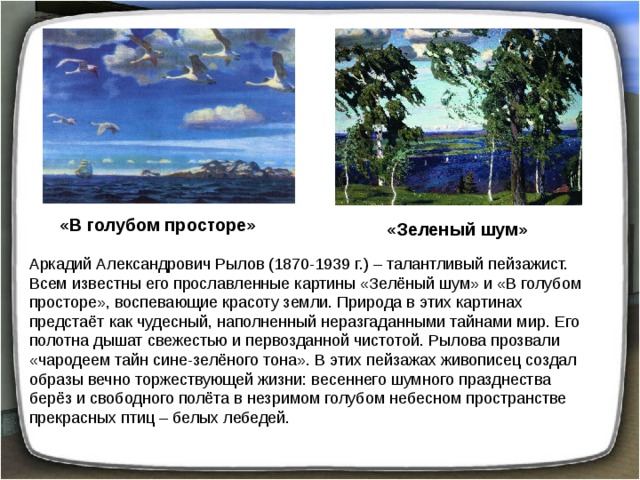 «В голубом просторе» «Зеленый шум» Аркадий Александрович Рылов (1870-1939 г.) – талантливый пейзажист. Всем известны его прославленные картины «Зелёный шум» и «В голубом просторе», воспевающие красоту земли. Природа в этих картинах предстаёт как чудесный, наполненный неразгаданными тайнами мир. Его полотна дышат свежестью и первозданной чистотой. Рылова прозвали «чародеем тайн сине-зелёного тона». В этих пейзажах живописец создал образы вечно торжествующей жизни: весеннего шумного празднества берёз и свободного полёта в незримом голубом небесном пространстве прекрасных птиц – белых лебедей. 