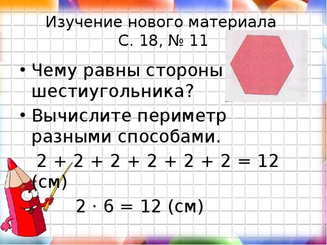Изучение нового материала  С. 18, № 11 Чему равны стороны шестиугольника? Вычислите периметр разными способами.  2 + 2 + 2 + 2 + 2 + 2 = 12 (см)  2 · 6 = 12 (см) 
