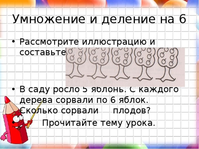 Умножение и деление на 6 Рассмотрите иллюстрацию и составьте по ней задачу: В саду росло 5 яблонь. С каждого дерева сорвали по 6 яблок. Сколько сорвали плодов?  Прочитайте тему урока. 