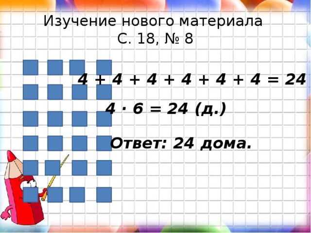 Изучение нового материала  С. 18, № 8 4 + 4 + 4 + 4 + 4 + 4 = 24 (д.) 4 · 6 = 24 (д.) Ответ: 24 дома. 