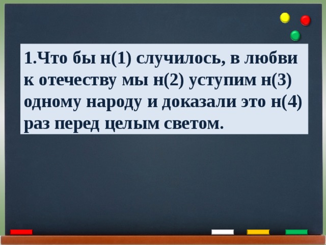 1.Что бы н(1) случилось, в любви к отечеству мы н(2) уступим н(3) одному народу и доказали это н(4) раз перед целым светом. 