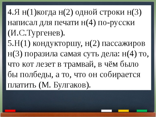 4.Я н(1)когда н(2) одной строки н(3) написал для печати н(4) по-русски (И.С.Тургенев). 5.Н(1) кондукторшу, н(2) пассажиров н(3) поразила самая суть дела: н(4) то, что кот лезет в трамвай, в чём было бы полбеды, а то, что он собирается платить (М. Булгаков). 