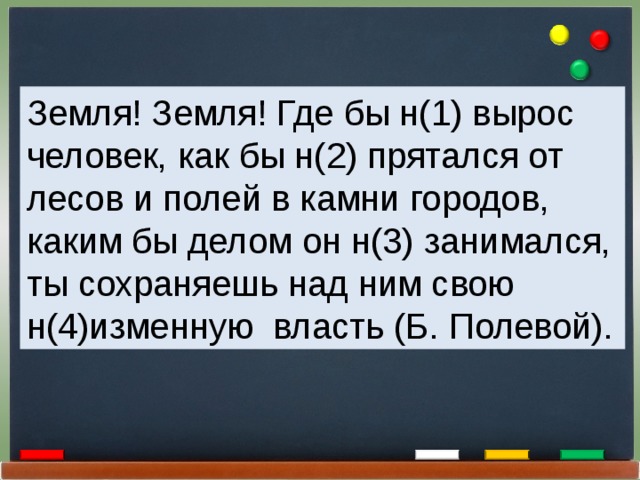 Земля! Земля! Где бы н(1) вырос человек, как бы н(2) прятался от лесов и полей в камни городов, каким бы делом он н(3) занимался, ты сохраняешь над ним свою н(4)изменную власть (Б. Полевой). 