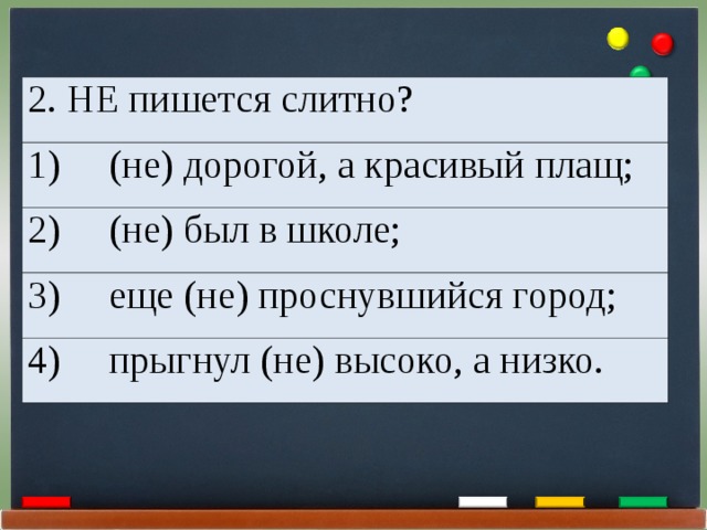 2. НЕ пишется слитно? 1)     (не) дорогой, а красивый плащ; 2)     (не) был в школе; 3)     еще (не) проснувшийся город; 4)     прыгнул (не) высоко, а низко. 