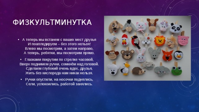 физкультминутка А теперь мы встанем с ваших мест друзья  И поаплодируем – без этого нельзя!  Влево мы посмотрим, а затем направо,  А теперь, ребятки, мы посмотрим прямо. Глазками покрутим по стрелке часовой,  Вверх поднимем ручки, сомкнём над головой.  Сделаем глубокий очень вдох, друзья,  Жить без кислорода нам никак нельзя. Ручки опустили, на носочки поднялись,  Сели, успокоились, работой занялись. 