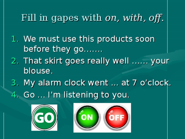 Fill in gapes with on, with, off. We must use this products soon before they go……. That skirt goes really well …… your blouse. My alarm clock went ... at 7 o’clock. Go ... I’m listening to you. 
