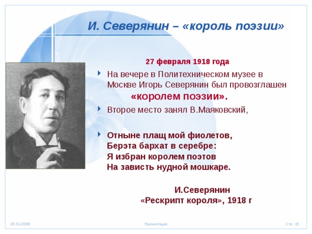  И. Северянин – «король поэзии»  27 февраля 1918 года  На вечере в Политехническом музее в Москве Игорь Северянин был провозглашен «королем поэзии». Второе место занял В.Маяковский ,  Отныне плащ мой фиолетов,  Берэта бархат в серебре:  Я избран королем поэтов  На зависть нудной мошкаре.    И.Северянин  «Рескрипт короля», 1918 г 