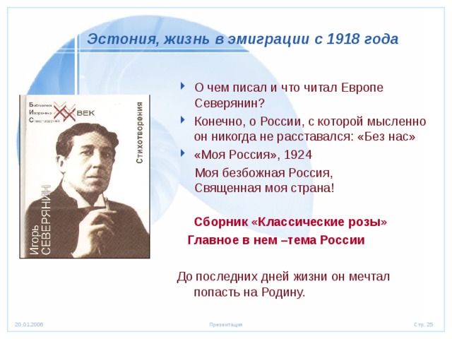 Эстония,  жизнь в эмиграции с 1918 года О чем писал и что читал Европе Северянин? Конечно, о России, с которой мысленно он никогда не расставался: «Без нас» «Моя Россия», 1924  Моя безбожная Россия,  Священная моя страна!  Сборник «Классические розы»  Главное в нем –тема России  До последних дней жизни он мечтал попасть на Родину. 