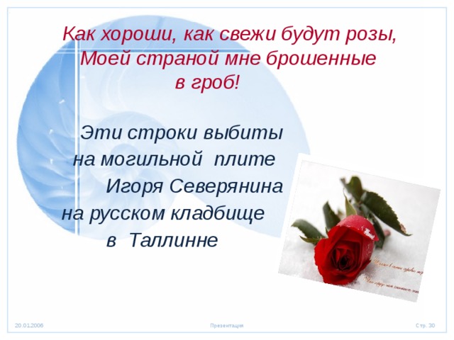  Как хороши, как свежи будут розы,  Моей страной мне брошенные  в гроб!  Эти строки выбиты  на могильной плите  Игоря Северянина  на русском кладбище  в Таллинне 