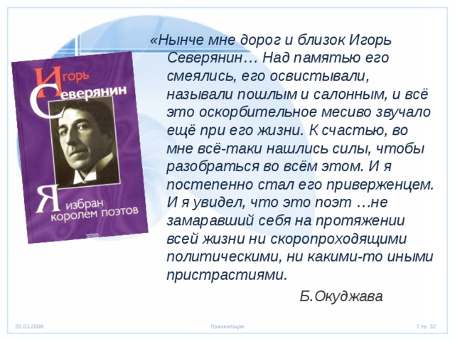 «Нынче мне дорог и близок Игорь Северянин… Над памятью его смеялись, его освистывали, называли пошлым и салонным, и всё это оскорбительное месиво звучало ещё при его жизни. К счастью, во мне всё-таки нашлись силы, чтобы разобраться во всём этом. И я постепенно стал его приверженцем. И я увидел, что это поэт …не замаравший себя на протяжении всей жизни ни скоропроходящими политическими, ни какими-то иными пристрастиями.  Б.Окуджава 