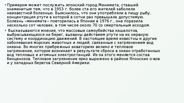Примером может послужить японский город Минимата, ставший знаменитым тем, что в 1953 г. более ста его жителей заболели неизвестной болезнью. Выяснилось, что они употребляли в пищу рыбу, концентрация ртути в которой в сотни раз превышала допустимую. Болезнь «минимата» повторилась в Японии в 1976 г., она поразила несколько сот человек, в том числе около 70 со смертельным исходом.  Высказываются мнения, что массовые самоубийства кашалотов, выбрасывающихся на берег, вызваны действием ртути на их нервную систему и координацию движений. В настоящее время известны и другие заболевания морских животных и людей, связанные с загрязнением вод океана. Во многих прибрежных акваториях велико и тепловое загрязнение, которое возникает в результате сброса в океан отработанных вод тепловых и атомных электростанций. Из-за этого меняется состав биоценозов. Тепловое загрязнение ярко выражено в районе Японских о-вов и у западных берегов Северной Америки. 