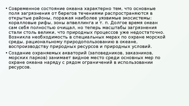 Современное состояние океана характерно тем, что основные поля загрязнения от берегов течениями распространяются в открытые районы, поражая наиболее уязвимые экосистемы: коралловые рифы, зоны апвеллинга и т. п. Долгое время океан сам себя полностью очищал, но теперь масштабы загрязнения стали столь велики, что природных процессов уже недостаточно. Возникла необходимость в специальных мерах по охране морской среды, рациональному природопользованию в океане, воспроизводству природных ресурсов и природных условий. Создание охраняемых акваторий (заповедников, заказников, морских парков) занимает видное место среди основных мер по охране океана наряду с рядом ограничений в использовании ресурсов. 