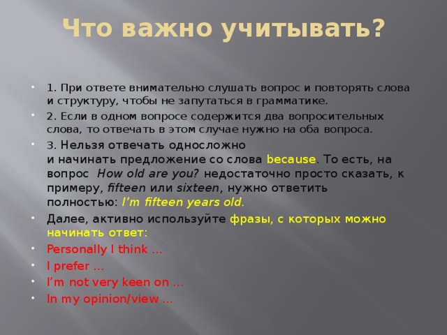 Что важно учитывать?   1. При ответе внимательно слушать вопрос и повторять слова и структуру, чтобы не запутаться в грамматике. 2. Если в одном вопросе содержится два вопросительных слова, то отвечать в этом случае нужно на оба вопроса. 3. Нельзя отвечать односложно и начинать предложение со слова because . То есть, на вопрос  How old   are   you?  недостаточно просто сказать, к примеру,  fifteen  или  sixteen,  нужно ответить полностью:  I’m   fifteen   years   old. Далее, активно используйте фразы, с которых можно начинать ответ: Personally I think … I prefer … I’m not very keen on … In my opinion/view … 