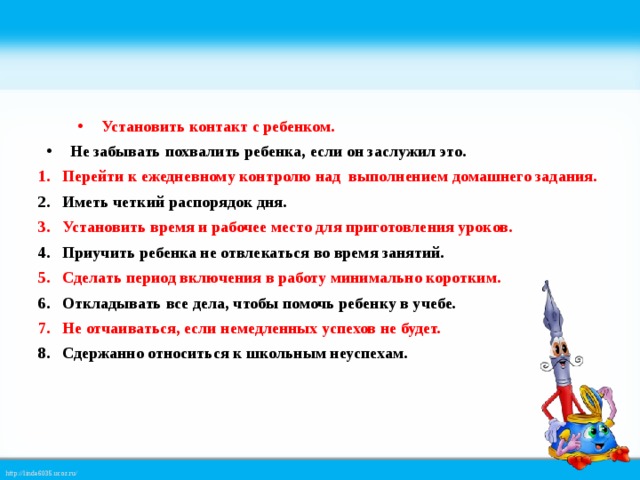 Установить контакт с ребенком. Не забывать похвалить ребенка, если он заслужил это. Перейти к ежедневному контролю над выполнением домашнего задания. Иметь четкий распорядок дня. Установить время и рабочее место для приготовления уроков. Приучить ребенка не отвлекаться во время занятий. Сделать период включения в работу минимально коротким. Откладывать все дела, чтобы помочь ребенку в учебе. Не отчаиваться, если немедленных успехов не будет. Сдержанно относиться к школьным неуспехам.