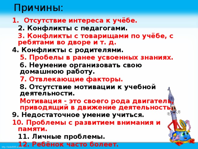 Причины:  Отсутствие интереса к учёбе.  2. Конфликты с педагогами.  3. Конфликты с товарищами по учёбе, с ребятами во дворе и т. д. 4. Конфликты с родителями.  5. Пробелы в ранее усвоенных знаниях.  6. Неумение организовать свою домашнюю работу.  7. Отвлекающие факторы.  8. Отсутствие мотивации к учебной деятельности.  Мотивация - это своего рода двигатель, приводящий в движение деятельность. 9. Недостаточное умение учиться. 10. Проблемы с развитием внимания и памяти.  11. Личные проблемы.  12. Ребёнок часто болеет.