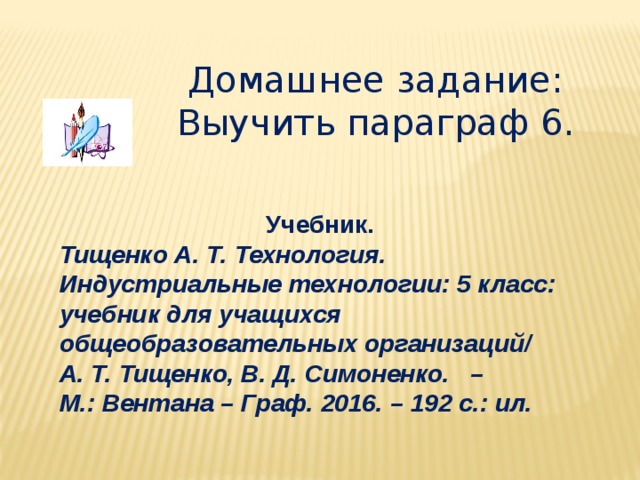 Домашнее задание: Выучить параграф 6. Учебник. Тищенко А. Т. Технология. Индустриальные технологии: 5 класс: учебник для учащихся общеобразовательных организаций/ А. Т. Тищенко, В. Д. Симоненко. – М.: Вентана – Граф. 2016. – 192 с.: ил. 