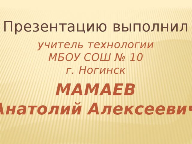 Презентацию выполнил учитель технологии МБОУ СОШ № 10 г. Ногинск  МАМАЕВ Анатолий Алексеевич 