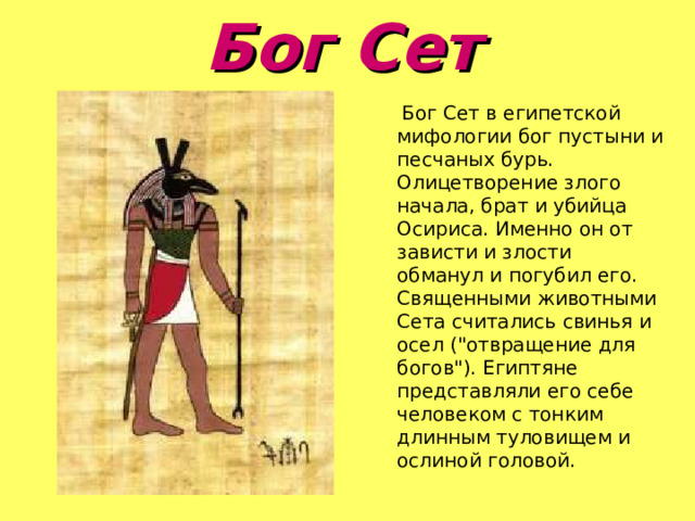 Бог Сет   Бог Сет в египетской мифологии бог пустыни и песчаных бурь. Олицетворение злого начала, брат и убийца Осириса. Именно он от зависти и злости обманул и погубил его. Священными животными Сета считались свинья и осел (