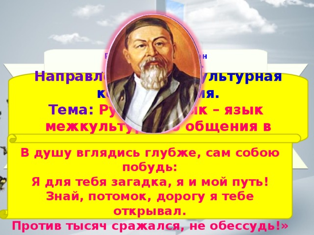Республика Казахстан Атырауская область Курмангазинский район Средняя школа имени Абая ученица 7 «А» класса Исмагулова Жанна Научный руководитель: Айткалиева Ж.Т.  учитель русского языка и литературы I категории   Направление: Межкультурная коммуникация. Тема: Русский язык – язык межкультурного общения в Казахстане. В душу вглядись глубже, сам собою побудь: Я для тебя загадка, я и мой путь! Знай, потомок, дорогу я тебе открывал. Против тысяч сражался, не обессудь!»  Абай 