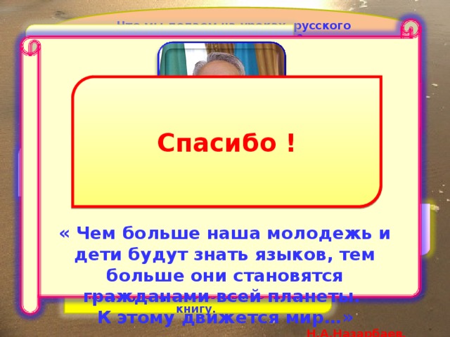 Что мы делаем на уроках русского языка и литературы? Разрабатываем мультимедийные  учебные проекты              « Чем больше наша молодежь и дети будут знать языков, тем больше они становятся гражданами всей планеты. К этому движется мир…» Н.А.Назарбаев. Спасибо ! Приобретаем знания в WEB- пространстве Обучаемся по электронной Программе «Байтерек» Можем на уроках использовать онлайн словари У нас есть целых три библиотеки, где можно найти нужную литературу или на досуге просто взять прочитать книгу. 
