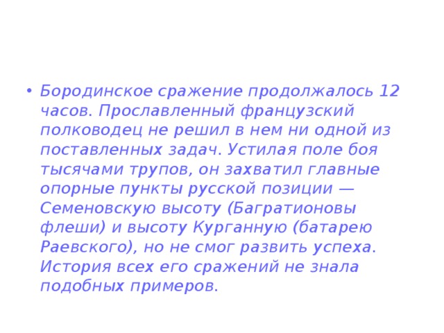 Бородинское сражение продолжалось 12 часов. Прославленный французский полководец не решил в нем ни одной из поставленных задач. Устилая поле боя тысячами трупов, он захватил главные опорные пункты русской позиции — Семеновскую высоту (Багратионовы флеши) и высоту Курганную (батарею Раевского), но не смог развить успеха. История всех его сражений не знала подобных примеров. 