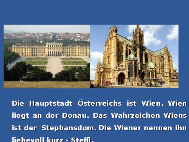 Die Hauptstadt Österreichs ist Wien.  Wien liegt an der Donau. Das Wahrzeichen Wiens ist der  Stephansdom.  Die Wiener nennen ihn liebevoll kurz - Steffl.