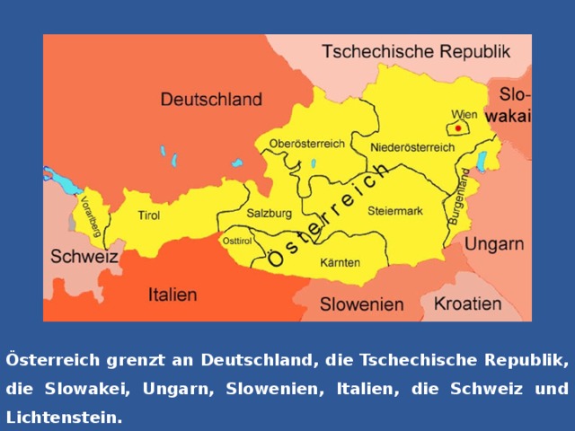 Österreich grenzt an Deutschland, die Tschechische Republik, die Slowakei, Ungarn, Slowenien, Italien, die Schweiz und Lichtenstein.