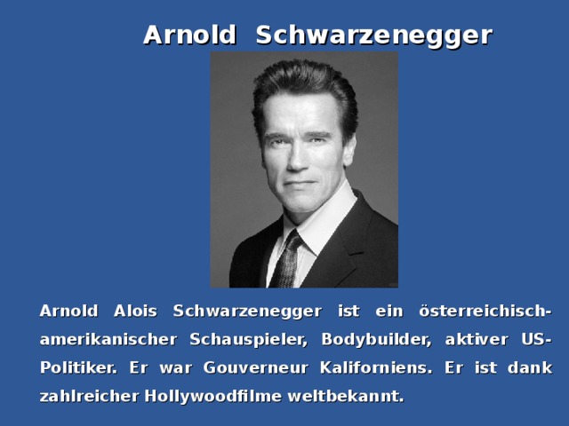 Arnold Schwarzenegger Arnold Alois Schwarzenegger ist ein österreichisch-amerikanischer Schauspieler, Bodybuilder, aktiver US-Politiker. Er war Gouverneur Kaliforniens. Er ist dank zahlreicher Hollywoodfilme weltbekannt.