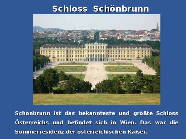 Schloss Schönbrunn Schönbrunn ist das bekannteste und größte Schloss Österreichs und befindet sich in Wien. Das war die Sommerresidenz der österreichischen Kaiser.