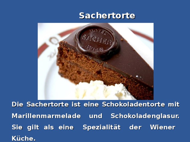 Sachertorte Die Sachertorte ist eine Schokoladentorte mit Marillenmarmelade und Schokoladenglasur. Sie gilt als eine  Spezialität  der  Wiener  Küche.