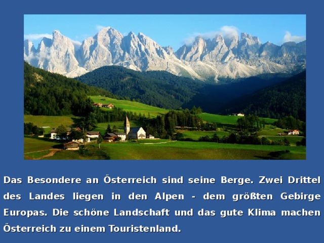 Das Besondere an Österreich sind seine Berge. Zwei Drittel des Landes liegen in den Alpen - dem größten Gebirge Europas. Die schöne Landschaft und das gute Klima machen Österreich zu einem Touristenland.