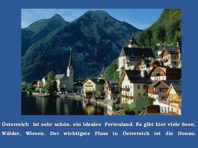 Österreich  ist sehr schön, ein ideales  Ferienland. Es gibt hier viele Seen, Wälder, Wiesen. Der wichtigste Fluss in Österreich ist  die Do nau.