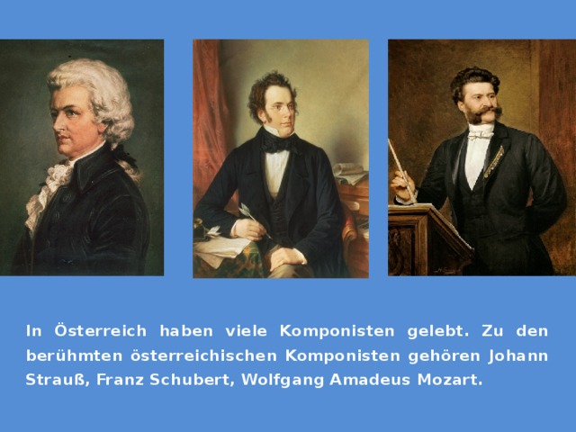 In Österreich haben viele Komponisten gelebt. Zu den berühmten österreichischen Komponisten gehören Johann Strauß, Franz Schubert, Wolfgang Amadeus Mozart. 