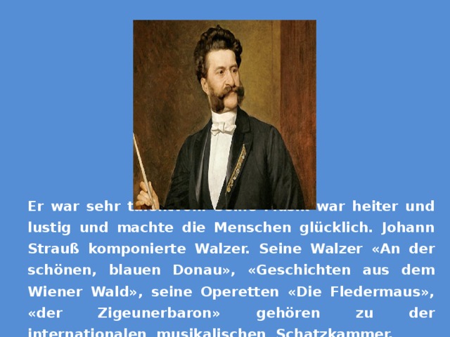 Er war sehr talentvoll. Seine Musik war heiter und lustig und machte die Menschen glücklich. Johann Strauß komponierte Walzer. Seine Walzer «An der schönen, blauen Donau», «Geschichten aus dem Wiener Wald», seine Operetten «Die Fledermaus», «der Zigeunerbaron» gehören zu der internationalen musikalischen Schatzkammer. 
