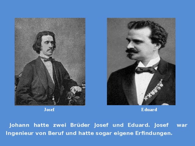 Josef  Eduard  Johann hatte zwei Brüder Josef und Eduard. Josef war Ingenieur von Beruf und hatte sogar eigene Erfindungen. 