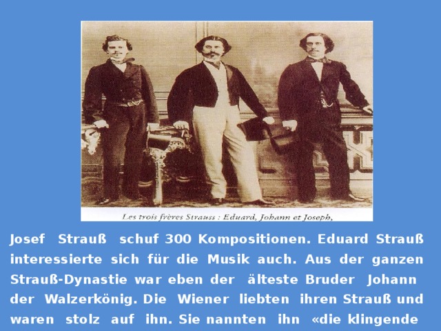 Josef Strauß schuf 300 Kompositionen. Eduard Strauß interessierte sich für die Musik auch. Aus der ganzen Strauß-Dynastie war eben der älteste Bruder Johann der Walzerkönig. Die Wiener liebten ihren Strauß und waren stolz auf ihn. Sie nannten ihn «die klingende Seele Wiens». 