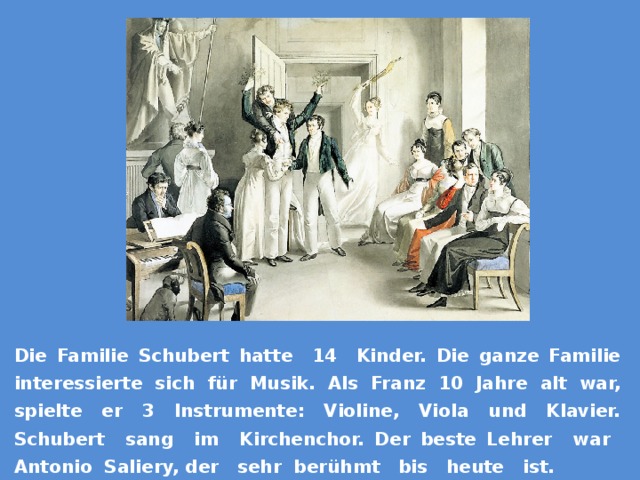 Die Familie Schubert hatte 14 Kinder. Die ganze Familie interessierte sich für Musik. Als Franz 10 Jahre alt war, spielte er 3 Instrumente: Violine, Viola und Klavier. Schubert sang im Kirchenchor. Der beste Lehrer war Antonio Saliery, der sehr berühmt bis heute ist. 