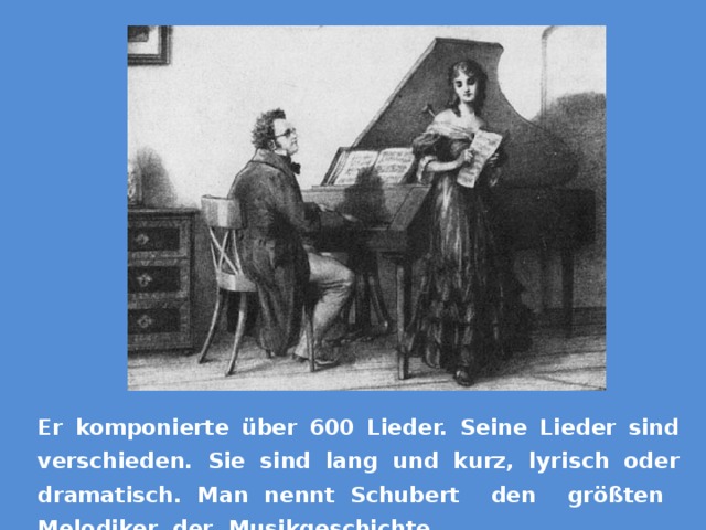 Er komponierte über 600 Lieder. Seine Lieder sind verschieden. Sie sind lang und kurz, lyrisch oder dramatisch. Man nennt Schubert den größten Melodiker der Musikgeschichte. 
